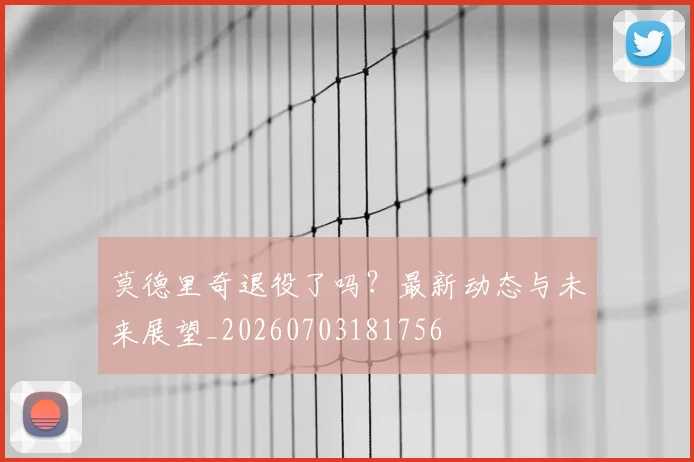 莫德里奇退役了吗？最新动态与未来展望_20260703181756