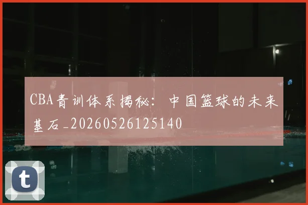 CBA青训体系揭秘：中国篮球的未来基石_20260526125140