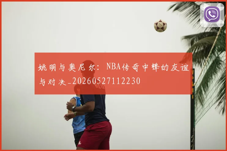 姚明与奥尼尔：NBA传奇中锋的友谊与对决_20260527112230