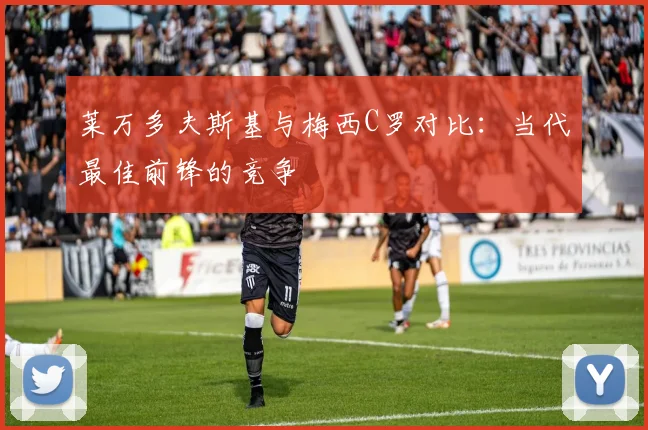 莱万多夫斯基与梅西C罗对比:当代最佳前锋的竞争
