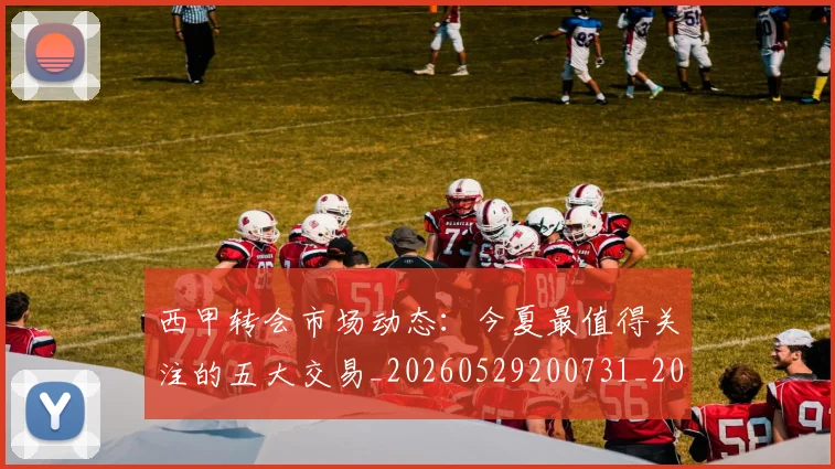 西甲转会市场动态：今夏最值得关注的五大交易_20260529200731_20260703181933