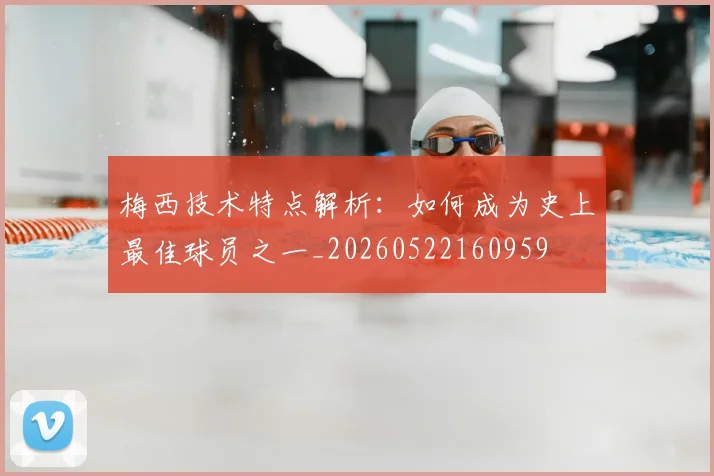 梅西技术特点解析：如何成为史上最佳球员之一_20260522160959