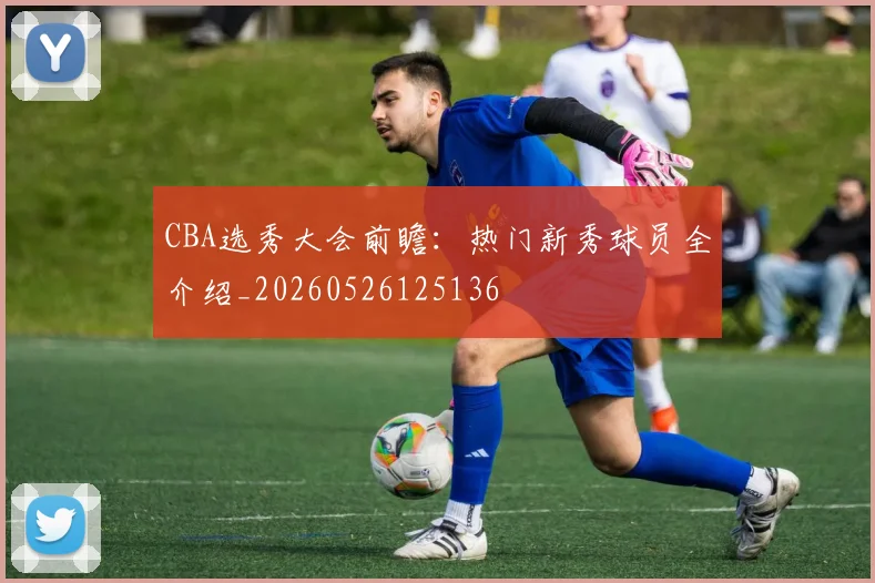 CBA选秀大会前瞻：热门新秀球员全介绍_20260526125136