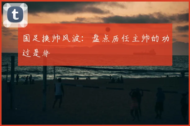国足换帅风波：盘点历任主帅的功过是非