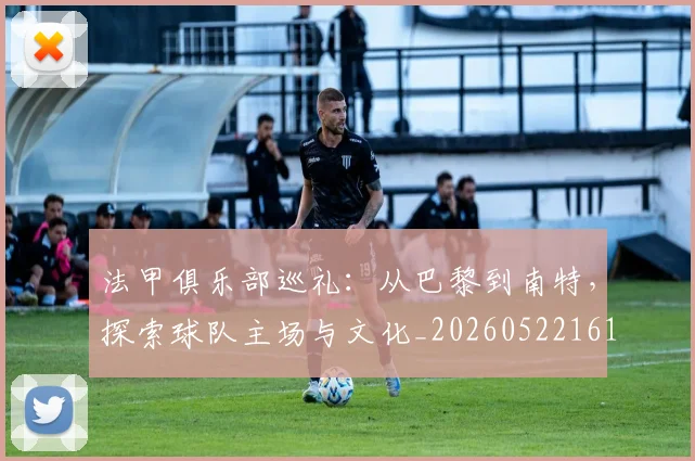 法甲俱乐部巡礼：从巴黎到南特，探索球队主场与文化_20260522161149