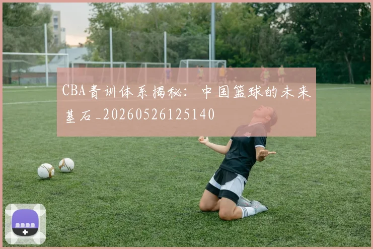 CBA青训体系揭秘：中国篮球的未来基石_20260526125140