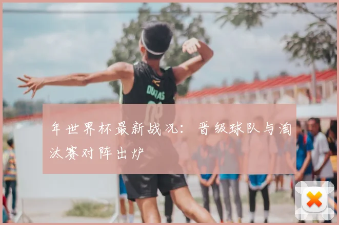 年世界杯最新战况：晋级球队与淘汰赛对阵出炉