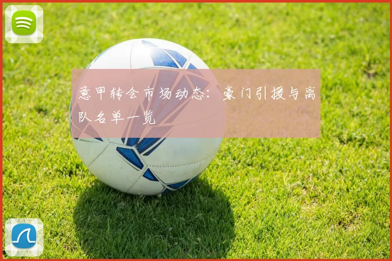 意甲转会市场动态:豪门引援与离队名单一览